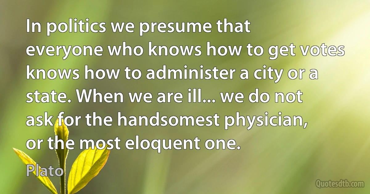 In politics we presume that everyone who knows how to get votes knows how to administer a city or a state. When we are ill... we do not ask for the handsomest physician, or the most eloquent one. (Plato)