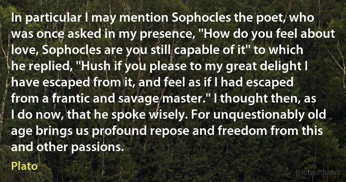 In particular I may mention Sophocles the poet, who was once asked in my presence, ''How do you feel about love, Sophocles are you still capable of it'' to which he replied, ''Hush if you please to my great delight I have escaped from it, and feel as if I had escaped from a frantic and savage master.'' I thought then, as I do now, that he spoke wisely. For unquestionably old age brings us profound repose and freedom from this and other passions. (Plato)