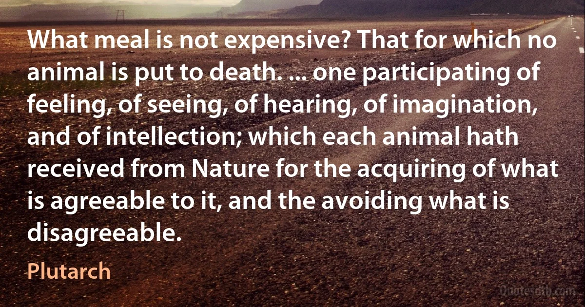 What meal is not expensive? That for which no animal is put to death. ... one participating of feeling, of seeing, of hearing, of imagination, and of intellection; which each animal hath received from Nature for the acquiring of what is agreeable to it, and the avoiding what is disagreeable. (Plutarch)