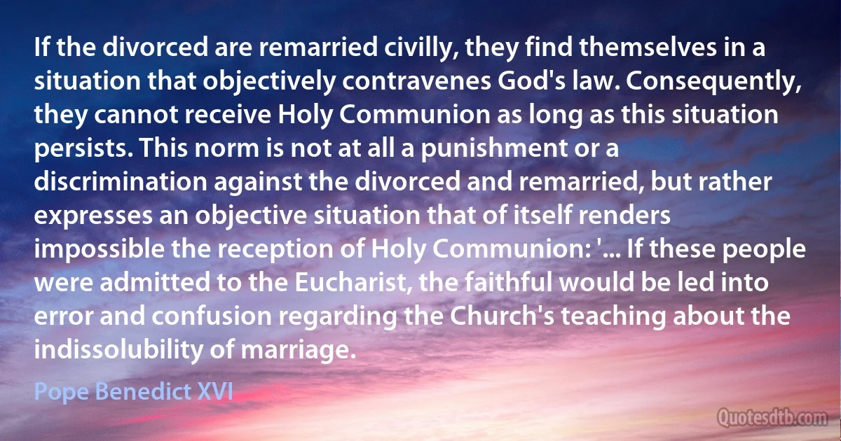 If the divorced are remarried civilly, they find themselves in a situation that objectively contravenes God's law. Consequently, they cannot receive Holy Communion as long as this situation persists. This norm is not at all a punishment or a discrimination against the divorced and remarried, but rather expresses an objective situation that of itself renders impossible the reception of Holy Communion: '... If these people were admitted to the Eucharist, the faithful would be led into error and confusion regarding the Church's teaching about the indissolubility of marriage. (Pope Benedict XVI)