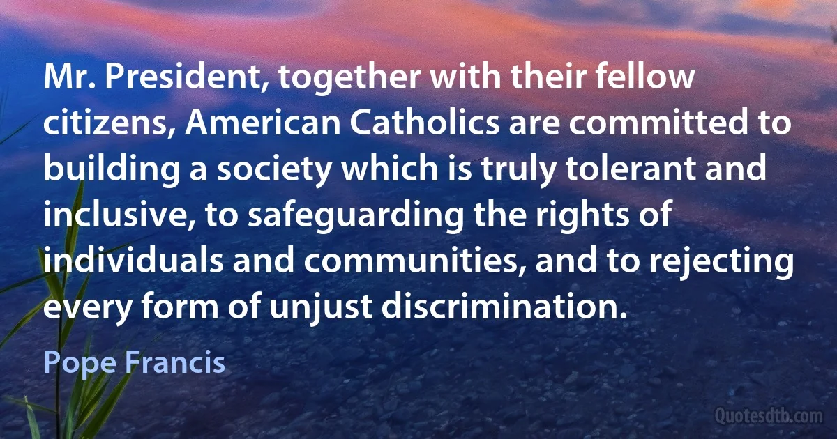 Mr. President, together with their fellow citizens, American Catholics are committed to building a society which is truly tolerant and inclusive, to safeguarding the rights of individuals and communities, and to rejecting every form of unjust discrimination. (Pope Francis)