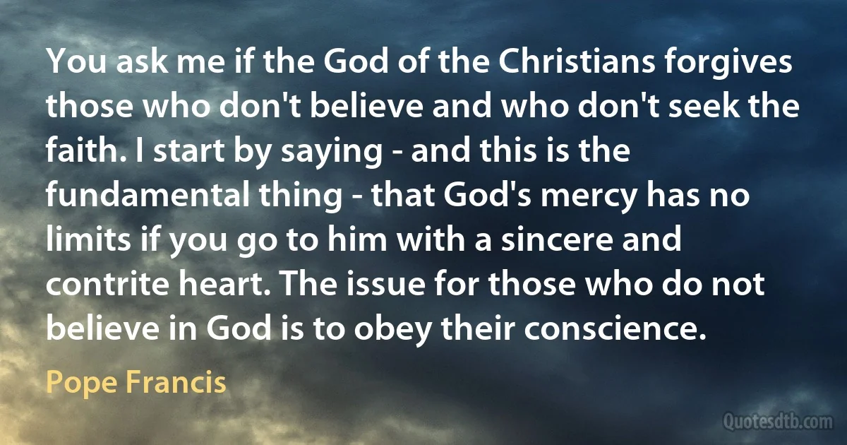 You ask me if the God of the Christians forgives those who don't believe and who don't seek the faith. I start by saying - and this is the fundamental thing - that God's mercy has no limits if you go to him with a sincere and contrite heart. The issue for those who do not believe in God is to obey their conscience. (Pope Francis)