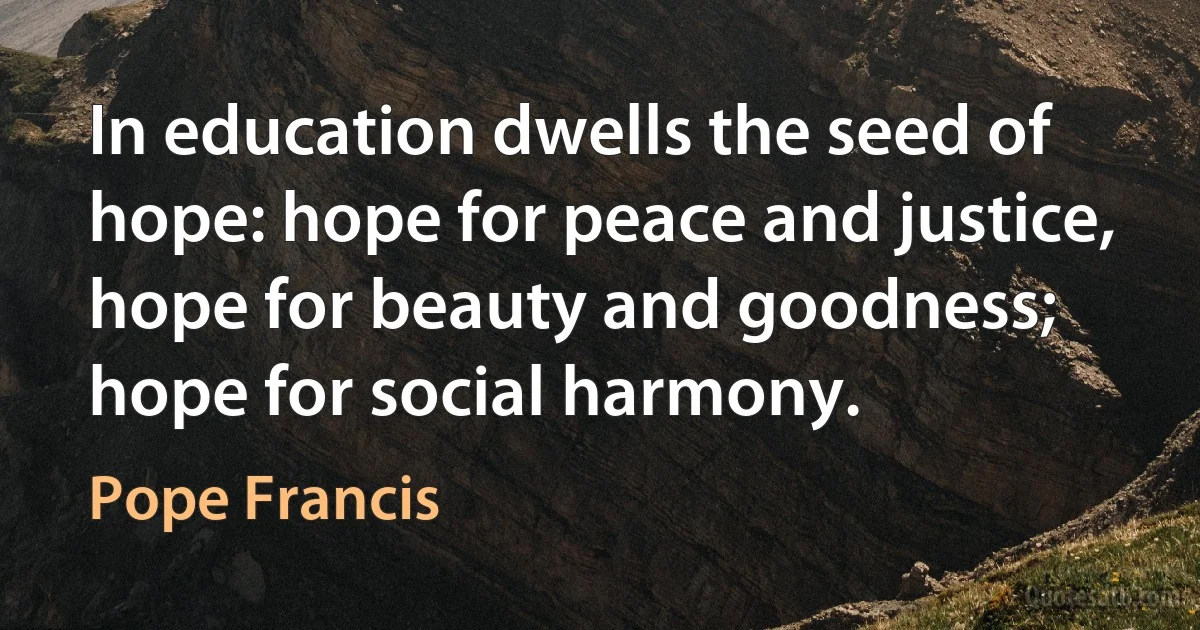 In education dwells the seed of hope: hope for peace and justice, hope for beauty and goodness; hope for social harmony. (Pope Francis)