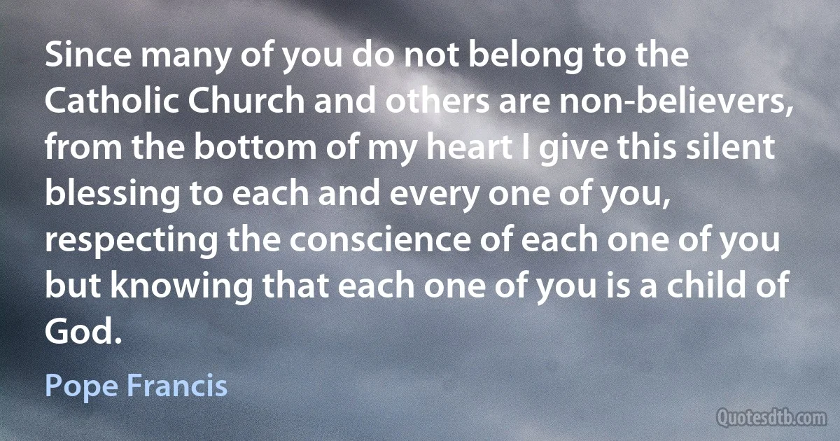 Since many of you do not belong to the Catholic Church and others are non-believers, from the bottom of my heart I give this silent blessing to each and every one of you, respecting the conscience of each one of you but knowing that each one of you is a child of God. (Pope Francis)