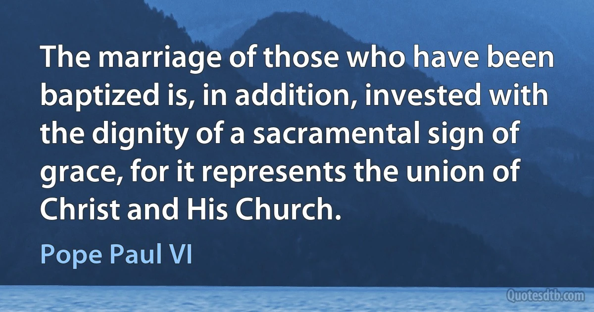 The marriage of those who have been baptized is, in addition, invested with the dignity of a sacramental sign of grace, for it represents the union of Christ and His Church. (Pope Paul VI)