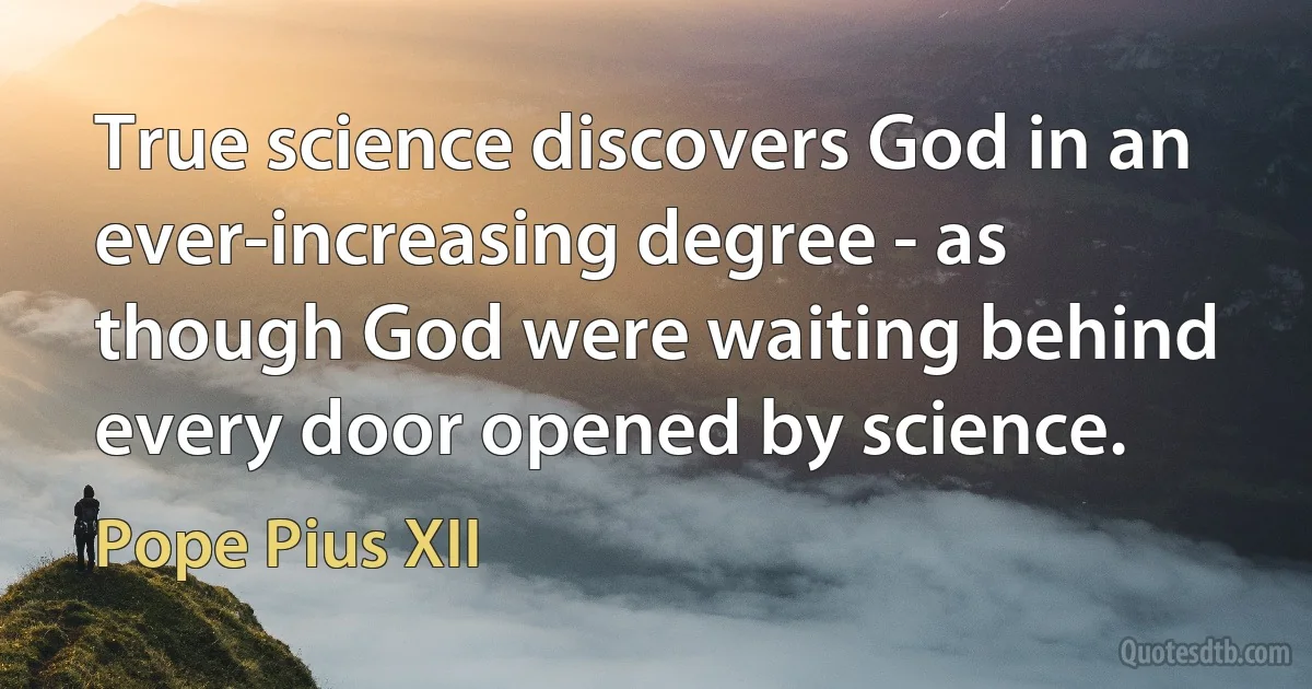 True science discovers God in an ever-increasing degree - as though God were waiting behind every door opened by science. (Pope Pius XII)