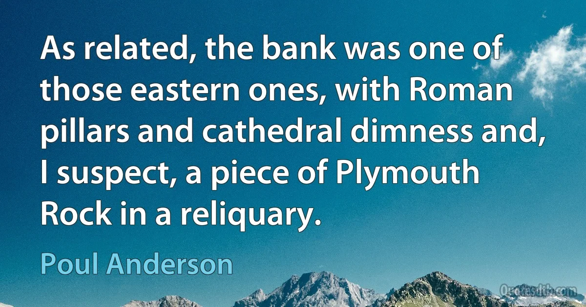 As related, the bank was one of those eastern ones, with Roman pillars and cathedral dimness and, I suspect, a piece of Plymouth Rock in a reliquary. (Poul Anderson)