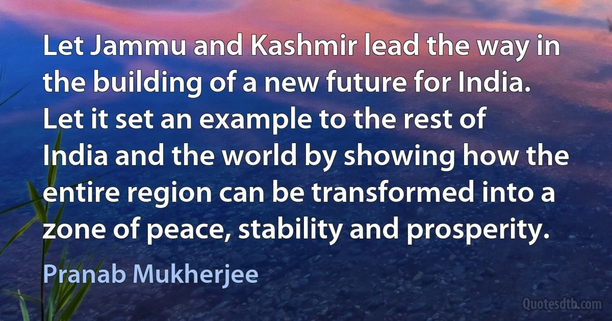 Let Jammu and Kashmir lead the way in the building of a new future for India. Let it set an example to the rest of India and the world by showing how the entire region can be transformed into a zone of peace, stability and prosperity. (Pranab Mukherjee)