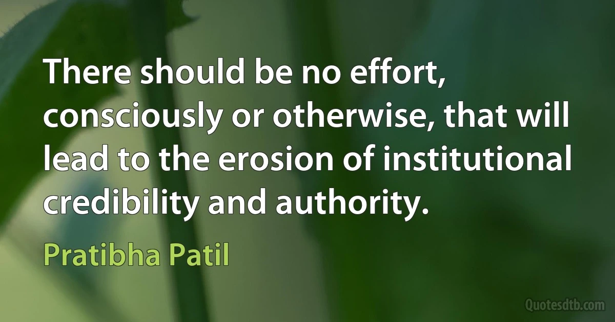 There should be no effort, consciously or otherwise, that will lead to the erosion of institutional credibility and authority. (Pratibha Patil)