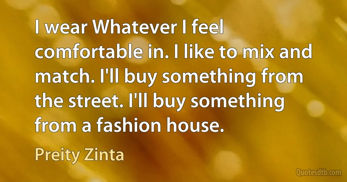 I wear Whatever I feel comfortable in. I like to mix and match. I'll buy something from the street. I'll buy something from a fashion house. (Preity Zinta)