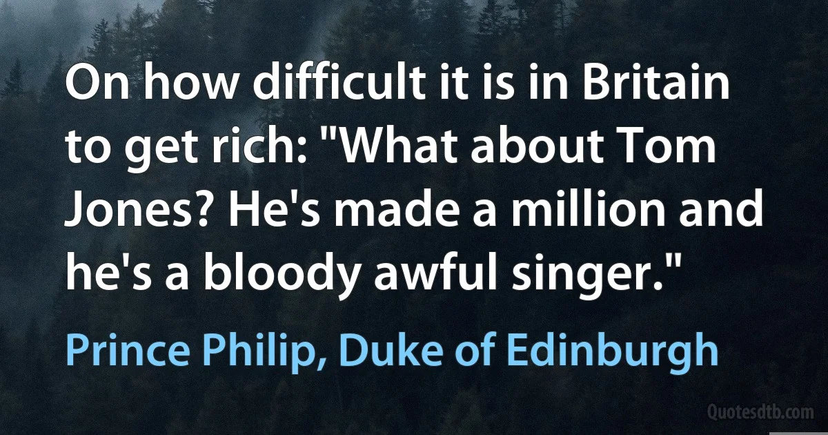 On how difficult it is in Britain to get rich: "What about Tom Jones? He's made a million and he's a bloody awful singer." (Prince Philip, Duke of Edinburgh)