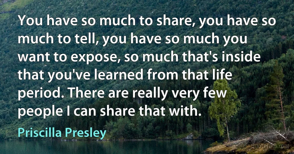 You have so much to share, you have so much to tell, you have so much you want to expose, so much that's inside that you've learned from that life period. There are really very few people I can share that with. (Priscilla Presley)