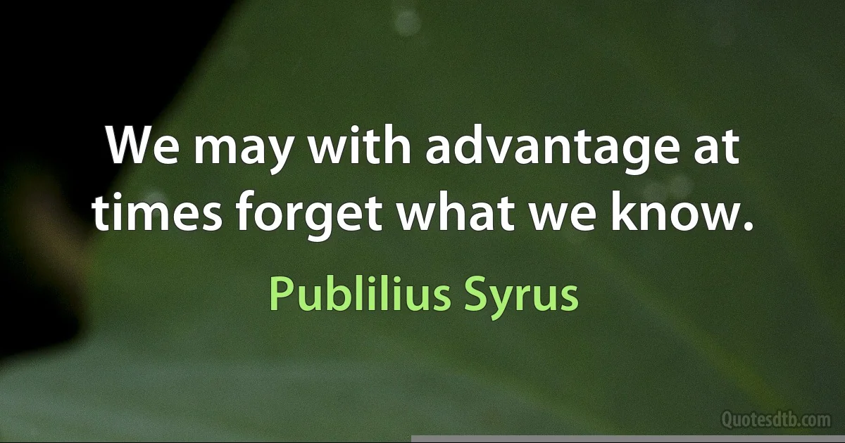 We may with advantage at times forget what we know. (Publilius Syrus)