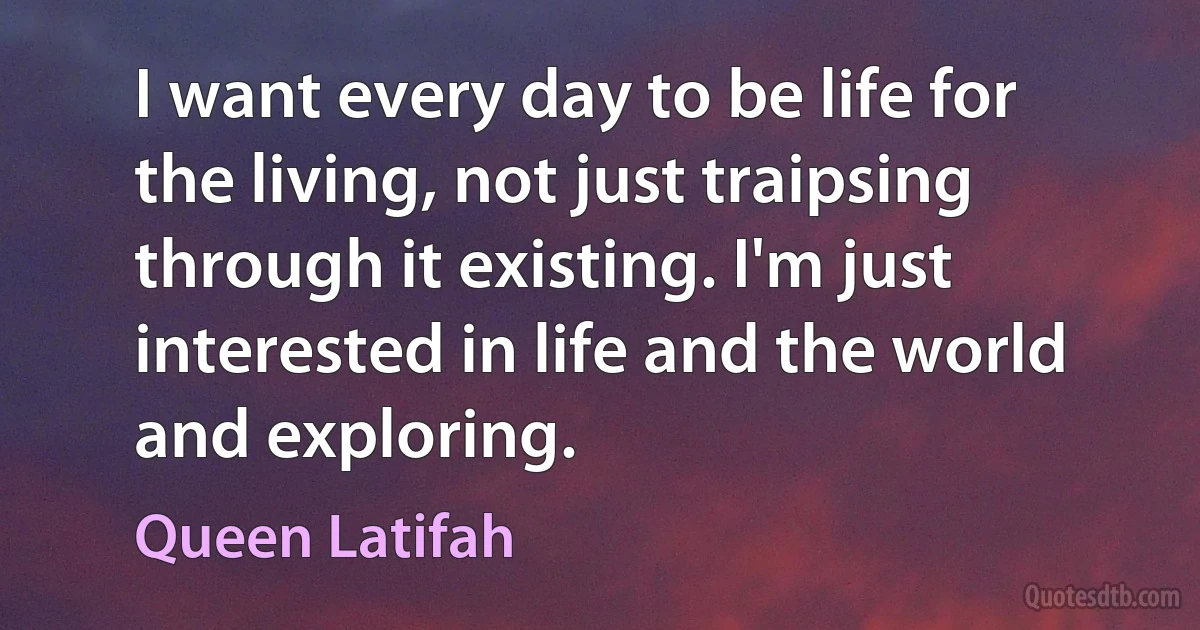 I want every day to be life for the living, not just traipsing through it existing. I'm just interested in life and the world and exploring. (Queen Latifah)