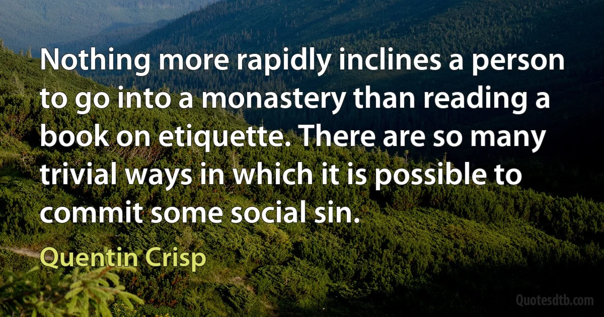 Nothing more rapidly inclines a person to go into a monastery than reading a book on etiquette. There are so many trivial ways in which it is possible to commit some social sin. (Quentin Crisp)