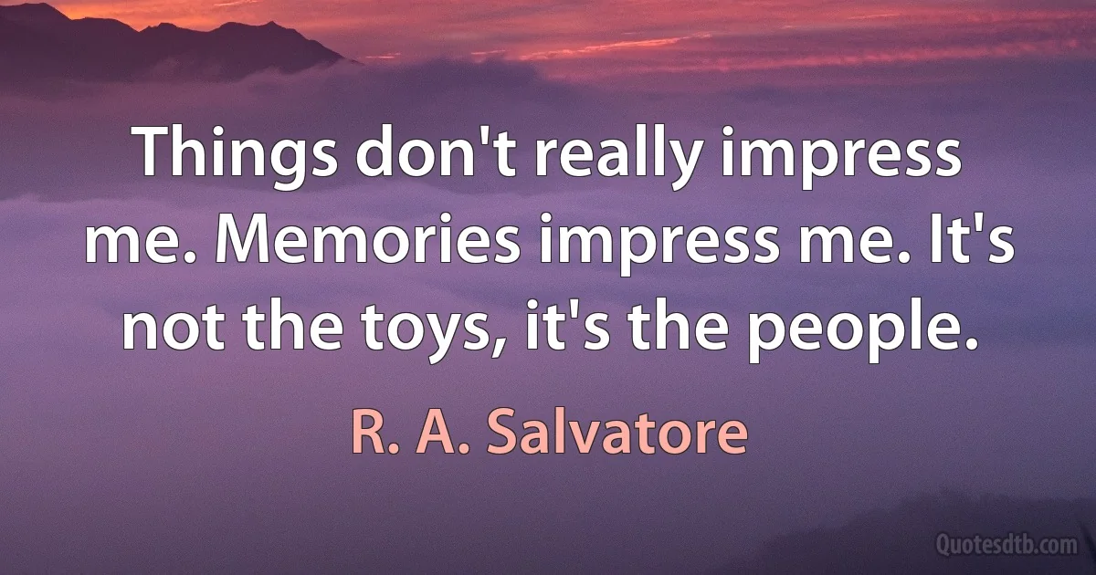 Things don't really impress me. Memories impress me. It's not the toys, it's the people. (R. A. Salvatore)