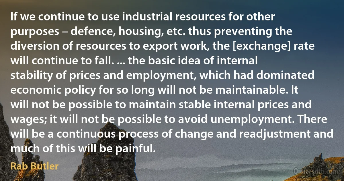 If we continue to use industrial resources for other purposes – defence, housing, etc. thus preventing the diversion of resources to export work, the [exchange] rate will continue to fall. ... the basic idea of internal stability of prices and employment, which had dominated economic policy for so long will not be maintainable. It will not be possible to maintain stable internal prices and wages; it will not be possible to avoid unemployment. There will be a continuous process of change and readjustment and much of this will be painful. (Rab Butler)