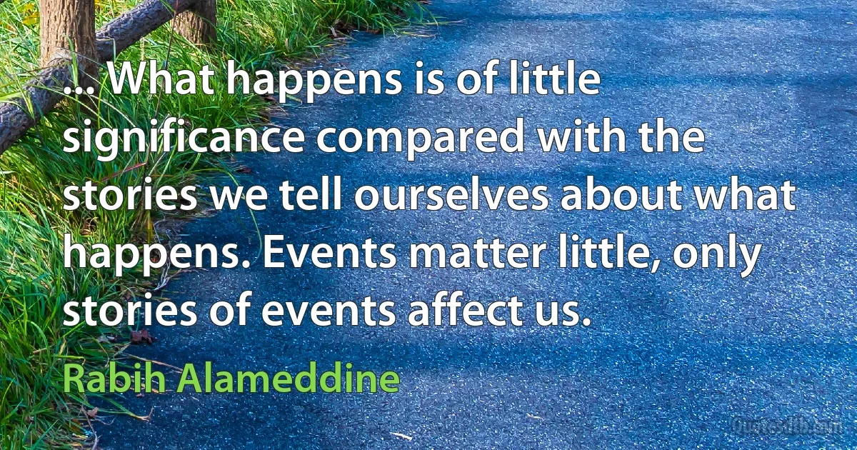 ... What happens is of little significance compared with the stories we tell ourselves about what happens. Events matter little, only stories of events affect us. (Rabih Alameddine)