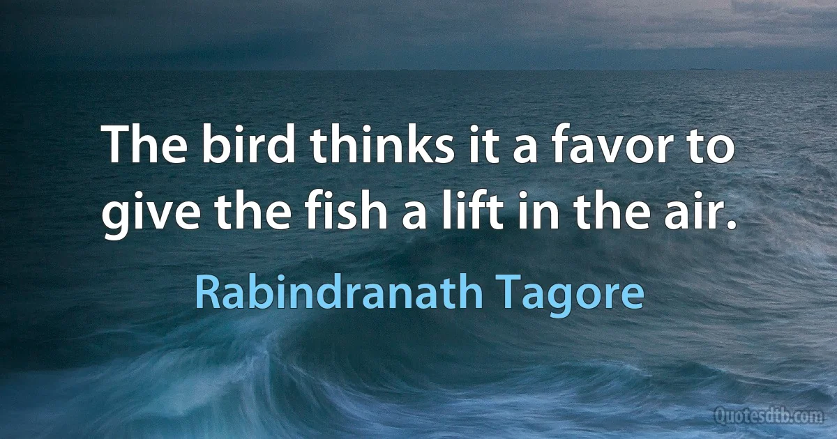 The bird thinks it a favor to give the fish a lift in the air. (Rabindranath Tagore)