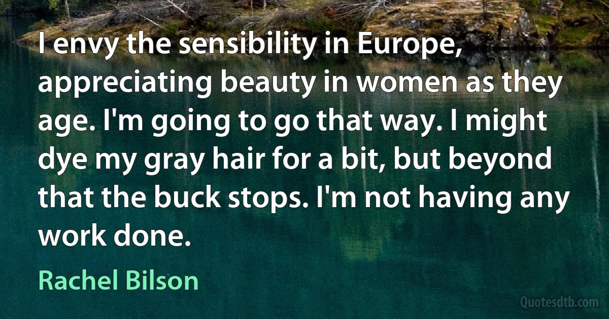 I envy the sensibility in Europe, appreciating beauty in women as they age. I'm going to go that way. I might dye my gray hair for a bit, but beyond that the buck stops. I'm not having any work done. (Rachel Bilson)