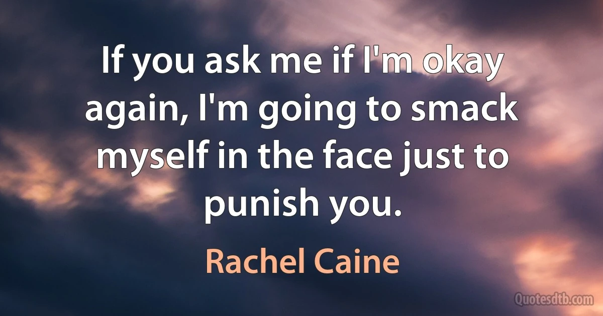 If you ask me if I'm okay again, I'm going to smack myself in the face just to punish you. (Rachel Caine)