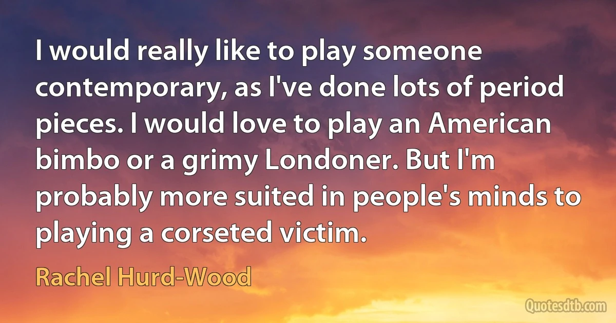 I would really like to play someone contemporary, as I've done lots of period pieces. I would love to play an American bimbo or a grimy Londoner. But I'm probably more suited in people's minds to playing a corseted victim. (Rachel Hurd-Wood)