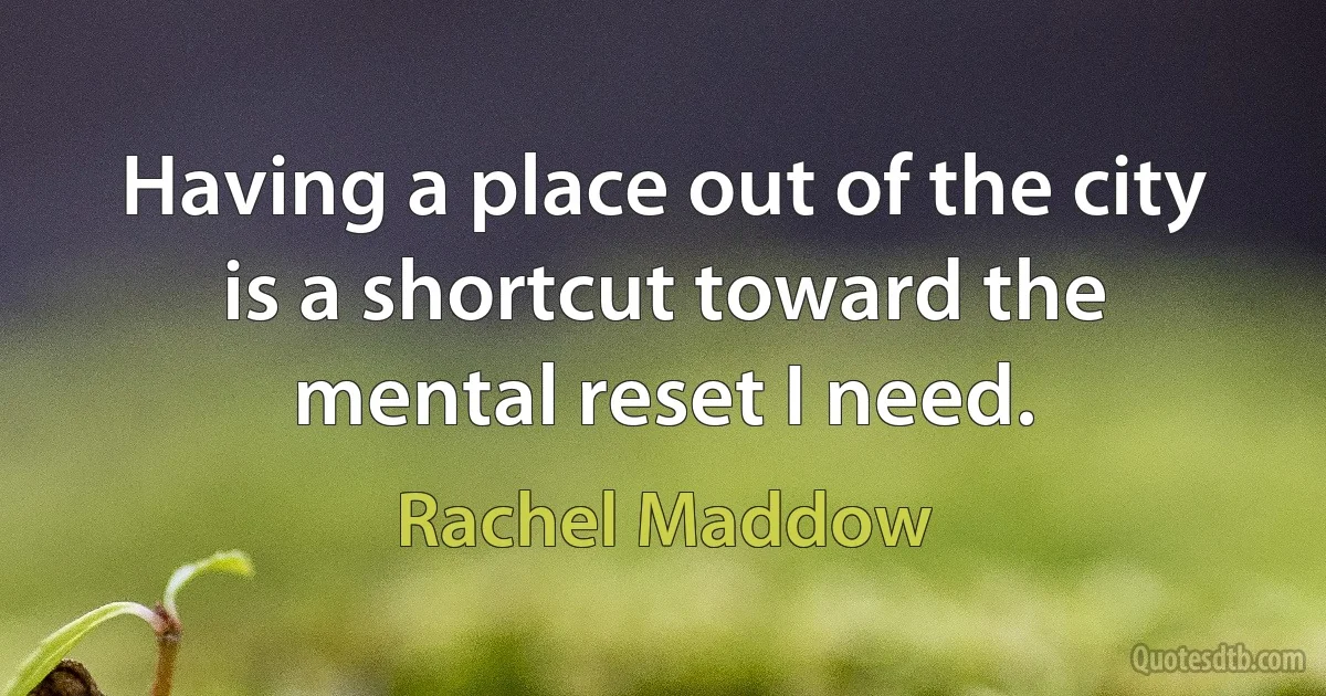 Having a place out of the city is a shortcut toward the mental reset I need. (Rachel Maddow)