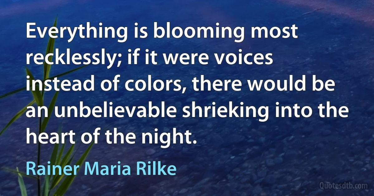 Everything is blooming most recklessly; if it were voices instead of colors, there would be an unbelievable shrieking into the heart of the night. (Rainer Maria Rilke)