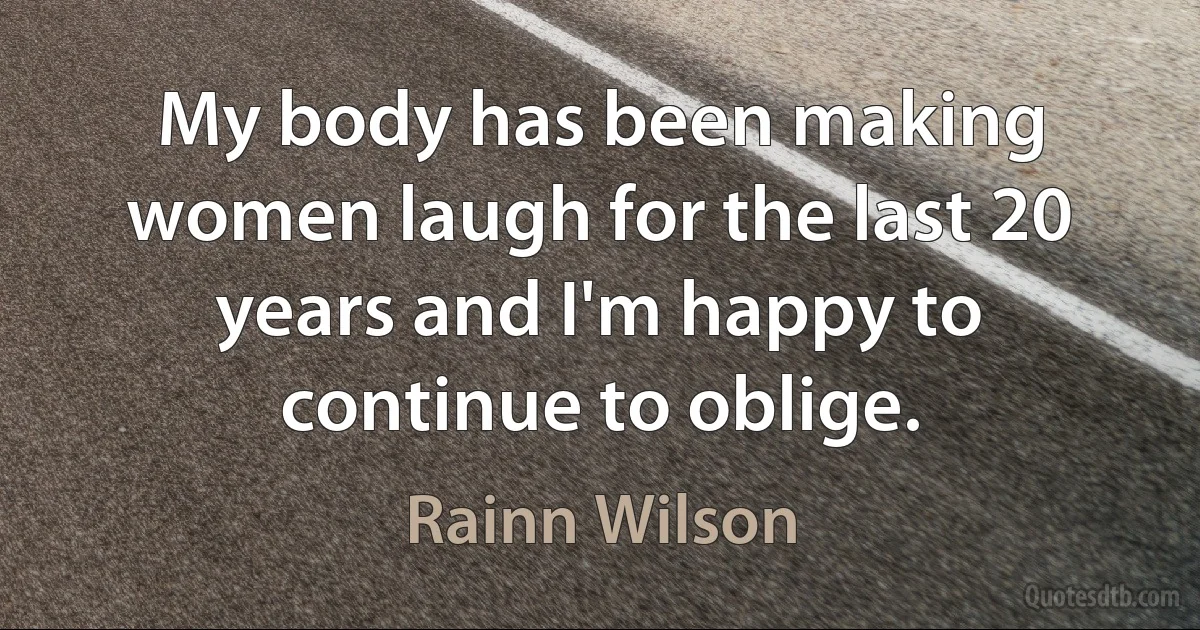 My body has been making women laugh for the last 20 years and I'm happy to continue to oblige. (Rainn Wilson)