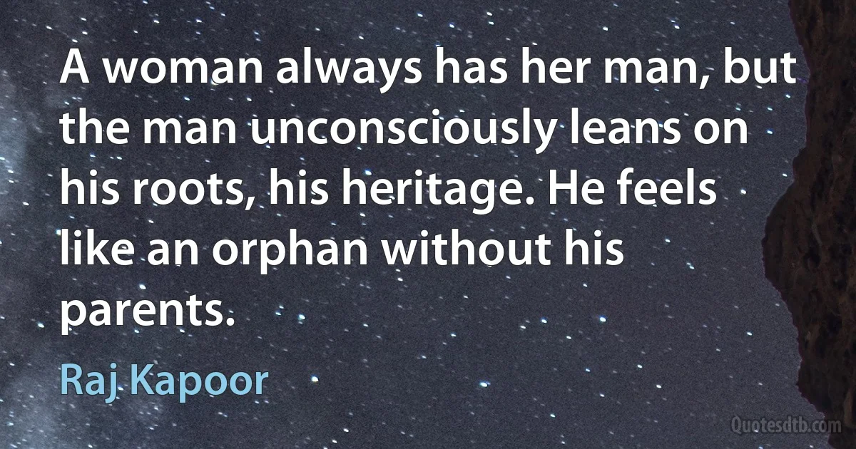 A woman always has her man, but the man unconsciously leans on his roots, his heritage. He feels like an orphan without his parents. (Raj Kapoor)