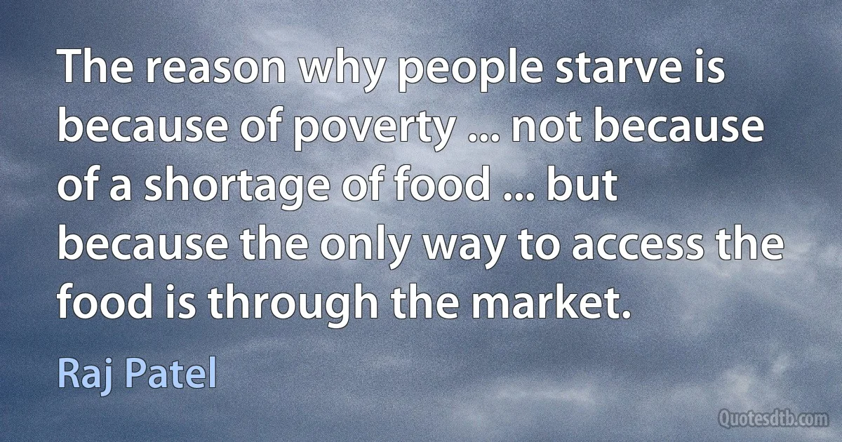 The reason why people starve is because of poverty ... not because of a shortage of food ... but because the only way to access the food is through the market. (Raj Patel)