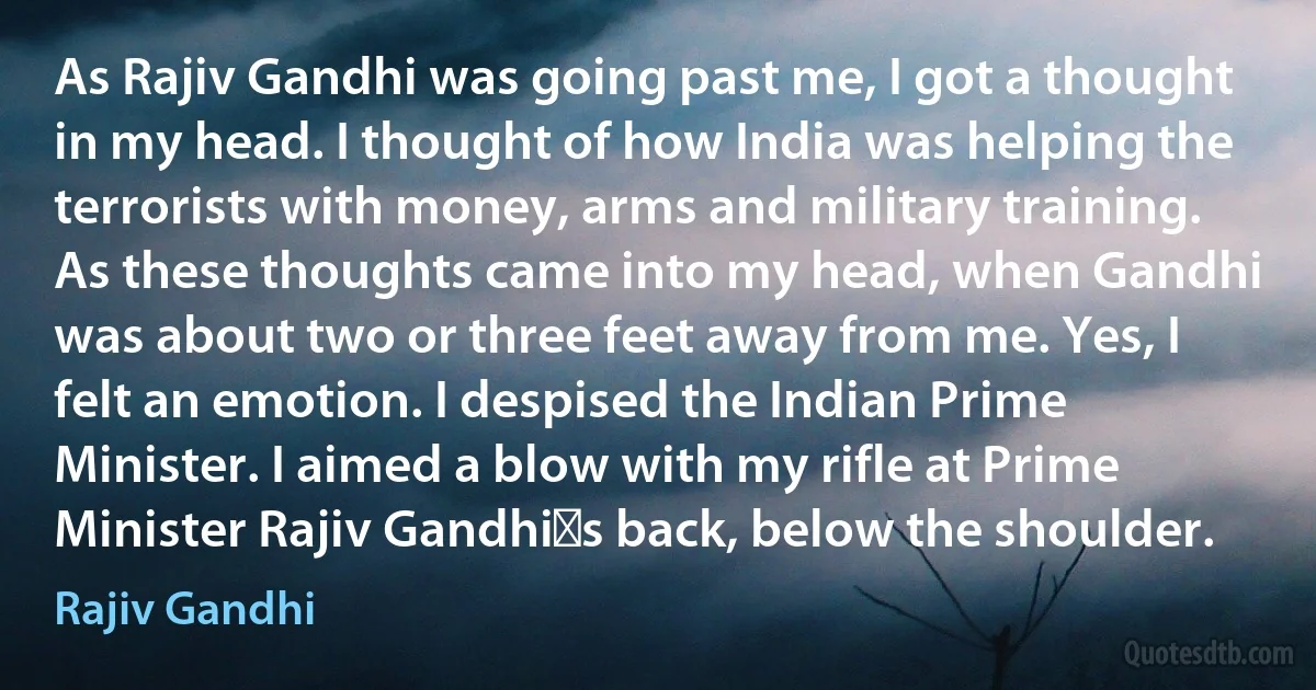 As Rajiv Gandhi was going past me, I got a thought in my head. I thought of how India was helping the terrorists with money, arms and military training. As these thoughts came into my head, when Gandhi was about two or three feet away from me. Yes, I felt an emotion. I despised the Indian Prime Minister. I aimed a blow with my rifle at Prime Minister Rajiv Gandhi�s back, below the shoulder. (Rajiv Gandhi)