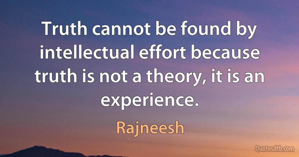 Truth cannot be found by intellectual effort because truth is not a theory, it is an experience. (Rajneesh)