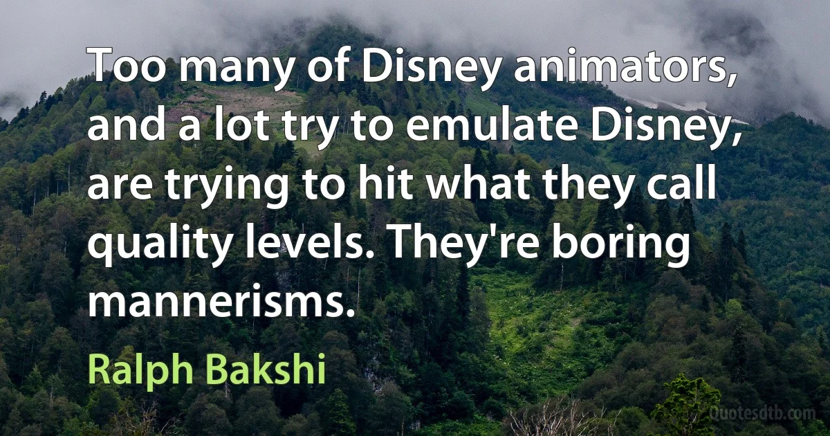 Too many of Disney animators, and a lot try to emulate Disney, are trying to hit what they call quality levels. They're boring mannerisms. (Ralph Bakshi)