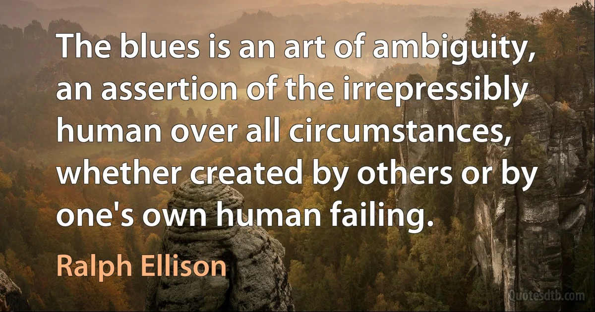 The blues is an art of ambiguity, an assertion of the irrepressibly human over all circumstances, whether created by others or by one's own human failing. (Ralph Ellison)