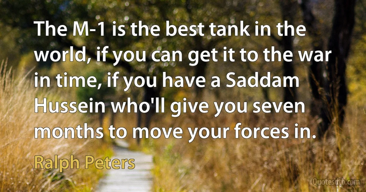 The M-1 is the best tank in the world, if you can get it to the war in time, if you have a Saddam Hussein who'll give you seven months to move your forces in. (Ralph Peters)