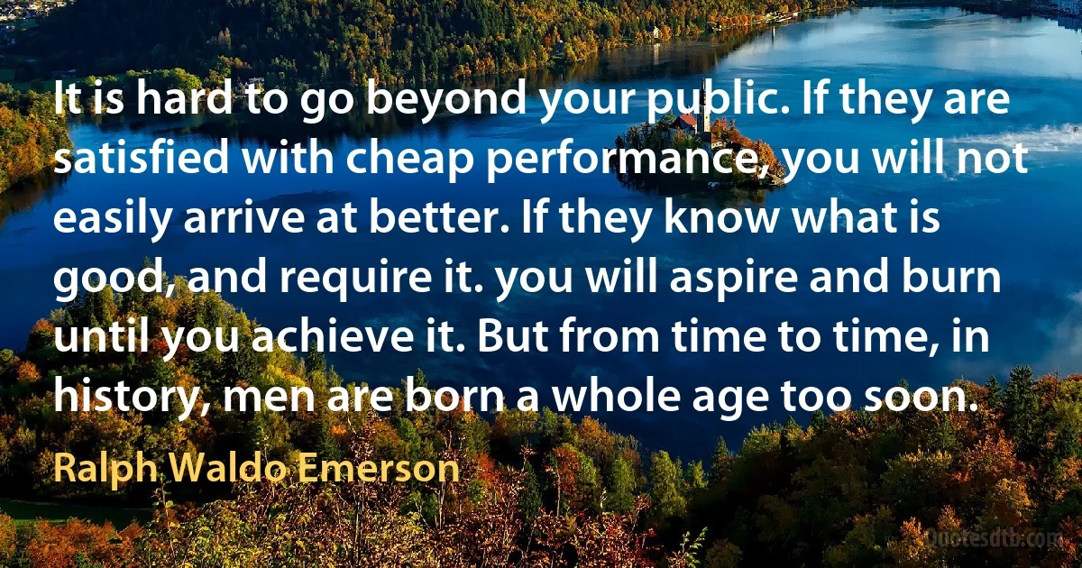 It is hard to go beyond your public. If they are satisfied with cheap performance, you will not easily arrive at better. If they know what is good, and require it. you will aspire and burn until you achieve it. But from time to time, in history, men are born a whole age too soon. (Ralph Waldo Emerson)