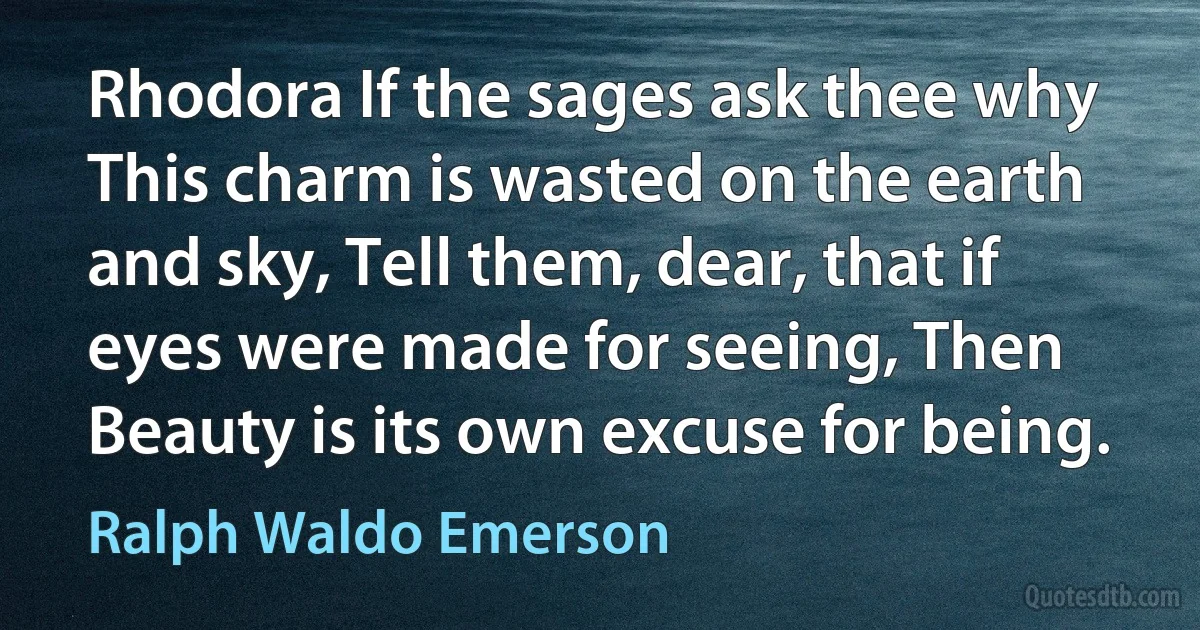 Rhodora If the sages ask thee why This charm is wasted on the earth and sky, Tell them, dear, that if eyes were made for seeing, Then Beauty is its own excuse for being. (Ralph Waldo Emerson)