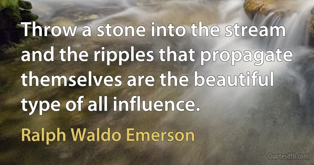 Throw a stone into the stream and the ripples that propagate themselves are the beautiful type of all influence. (Ralph Waldo Emerson)