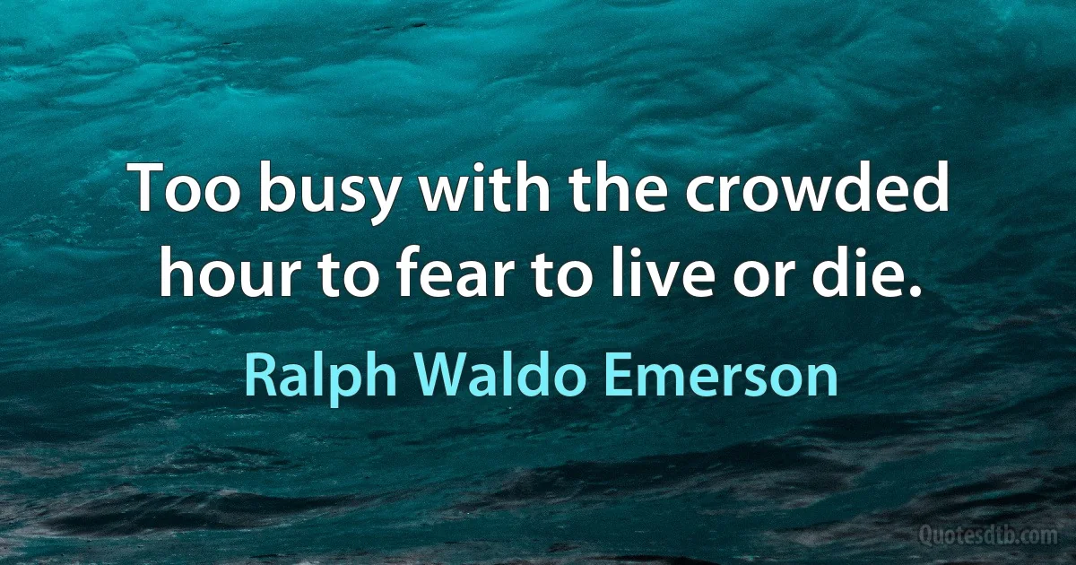 Too busy with the crowded hour to fear to live or die. (Ralph Waldo Emerson)