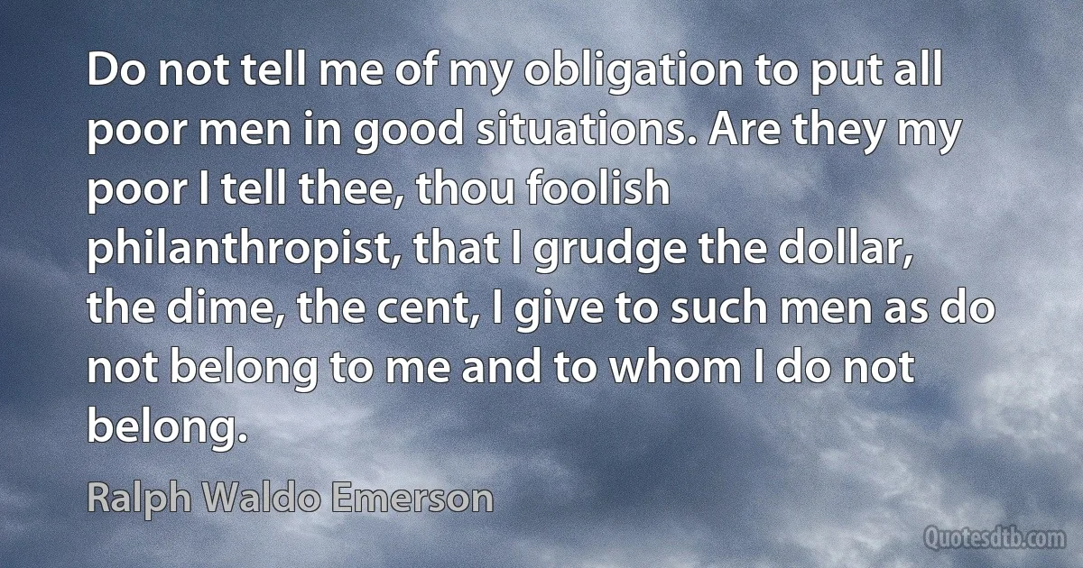 Do not tell me of my obligation to put all poor men in good situations. Are they my poor I tell thee, thou foolish philanthropist, that I grudge the dollar, the dime, the cent, I give to such men as do not belong to me and to whom I do not belong. (Ralph Waldo Emerson)