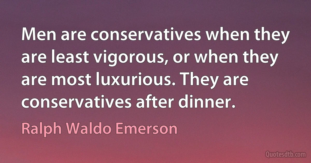 Men are conservatives when they are least vigorous, or when they are most luxurious. They are conservatives after dinner. (Ralph Waldo Emerson)