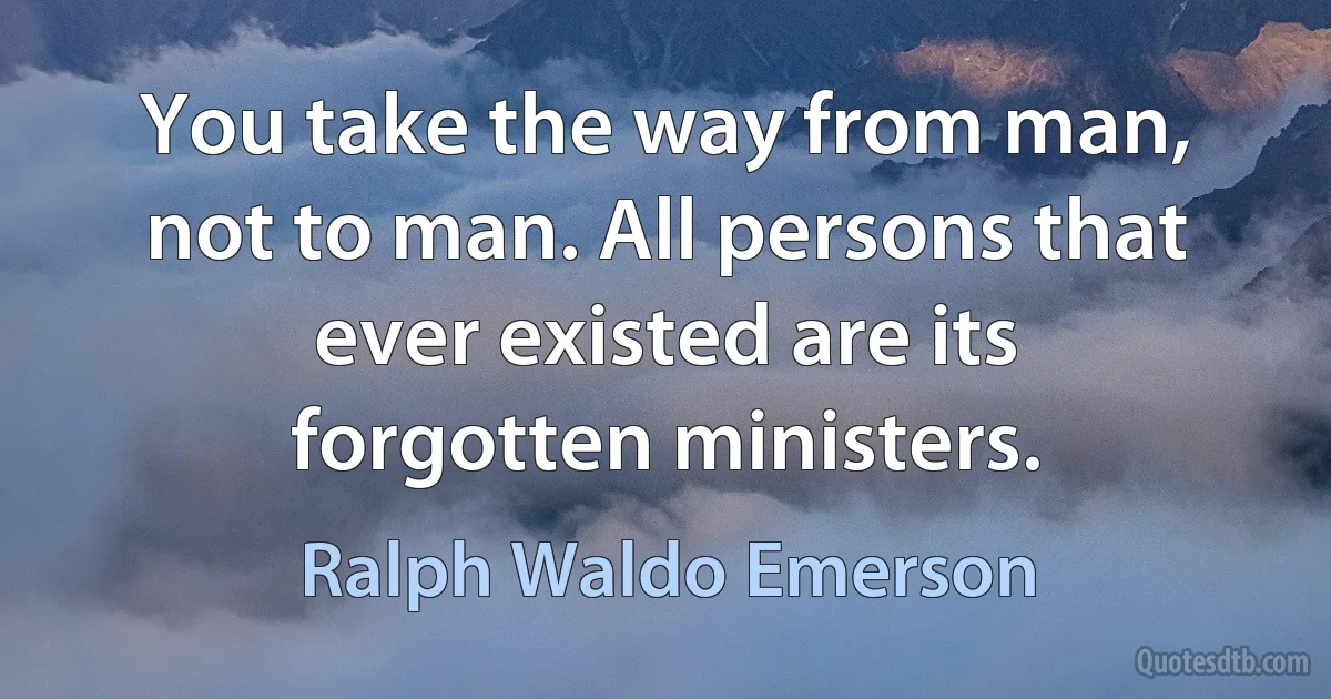 You take the way from man, not to man. All persons that ever existed are its forgotten ministers. (Ralph Waldo Emerson)