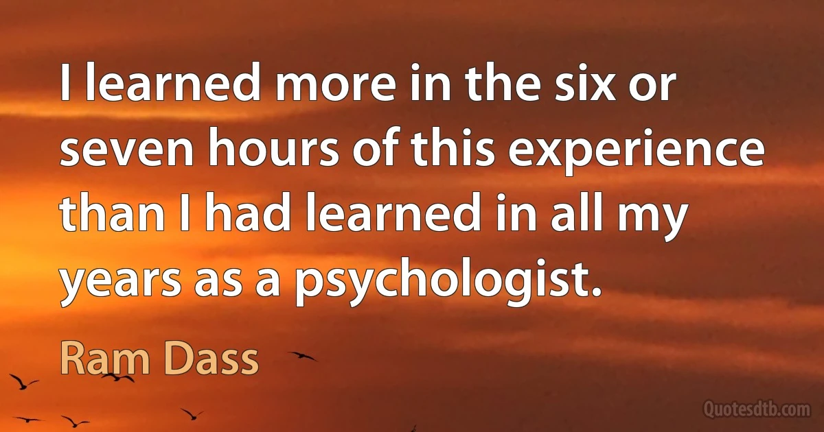 I learned more in the six or seven hours of this experience than I had learned in all my years as a psychologist. (Ram Dass)