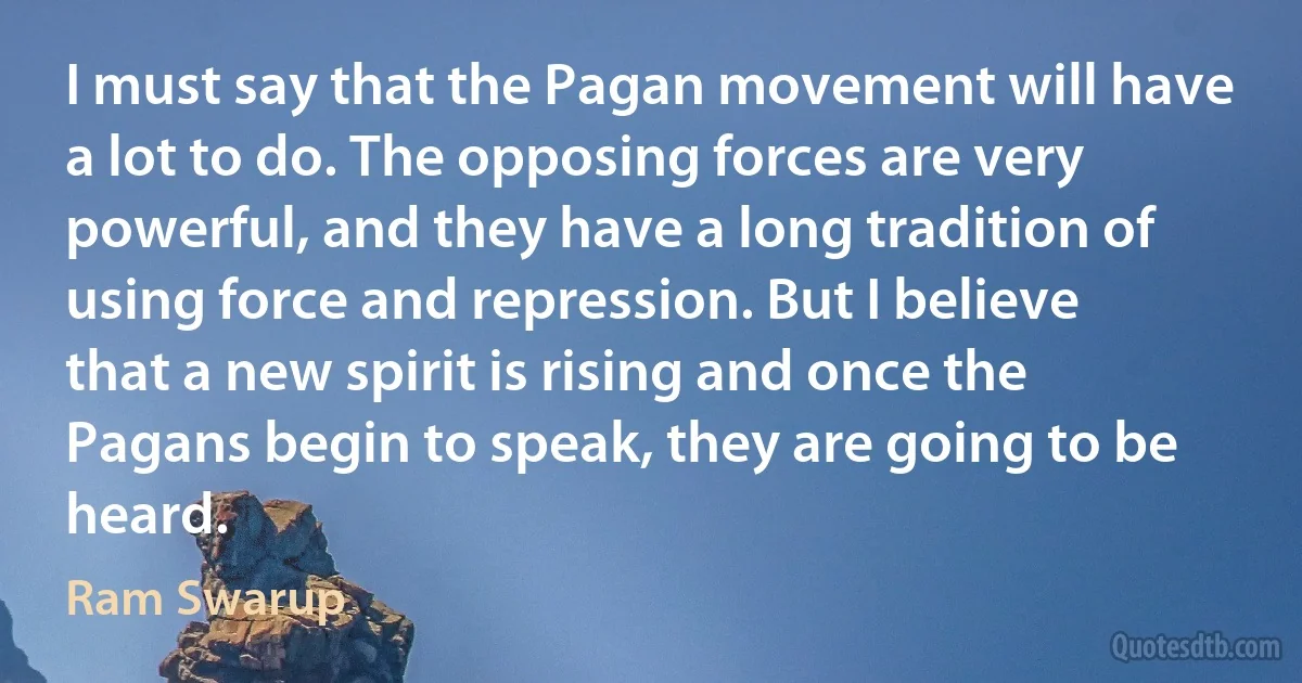 I must say that the Pagan movement will have a lot to do. The opposing forces are very powerful, and they have a long tradition of using force and repression. But I believe that a new spirit is rising and once the Pagans begin to speak, they are going to be heard. (Ram Swarup)