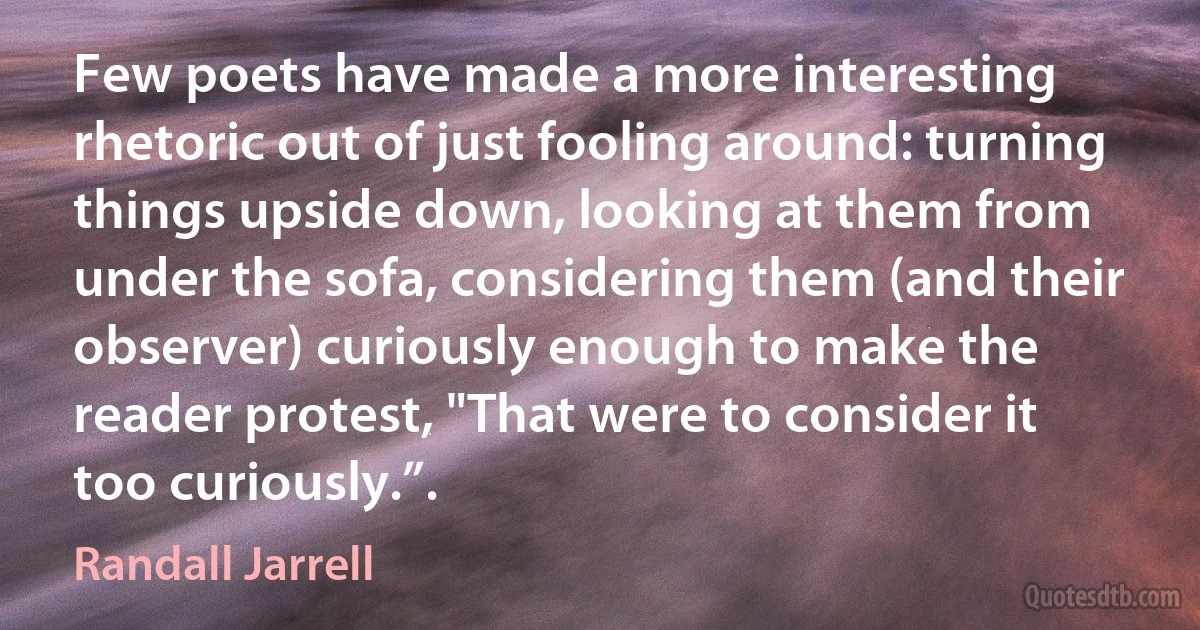 Few poets have made a more interesting rhetoric out of just fooling around: turning things upside down, looking at them from under the sofa, considering them (and their observer) curiously enough to make the reader protest, "That were to consider it too curiously.”. (Randall Jarrell)