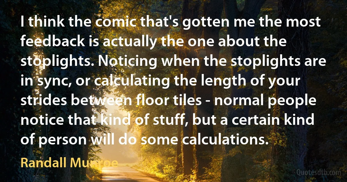 I think the comic that's gotten me the most feedback is actually the one about the stoplights. Noticing when the stoplights are in sync, or calculating the length of your strides between floor tiles - normal people notice that kind of stuff, but a certain kind of person will do some calculations. (Randall Munroe)