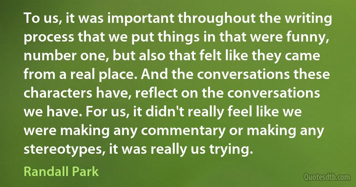 To us, it was important throughout the writing process that we put things in that were funny, number one, but also that felt like they came from a real place. And the conversations these characters have, reflect on the conversations we have. For us, it didn't really feel like we were making any commentary or making any stereotypes, it was really us trying. (Randall Park)