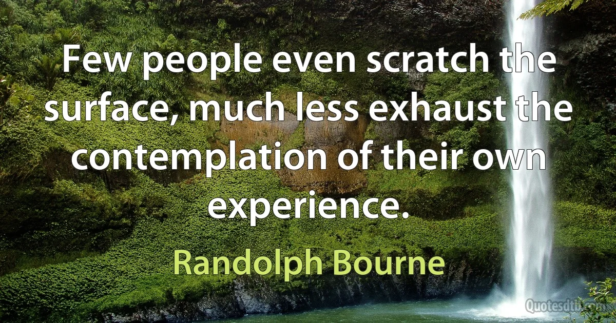 Few people even scratch the surface, much less exhaust the contemplation of their own experience. (Randolph Bourne)