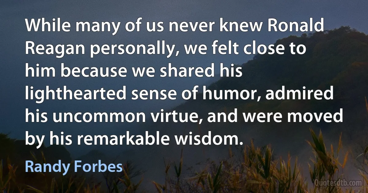 While many of us never knew Ronald Reagan personally, we felt close to him because we shared his lighthearted sense of humor, admired his uncommon virtue, and were moved by his remarkable wisdom. (Randy Forbes)